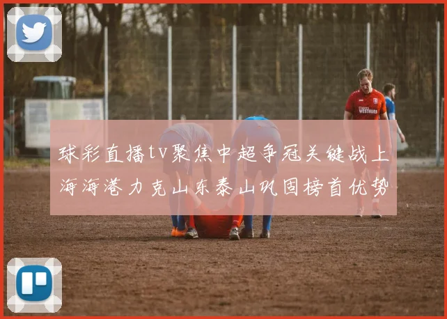 球彩直播tv聚焦中超争冠关键战上海海港力克山东泰山巩固榜首优势
