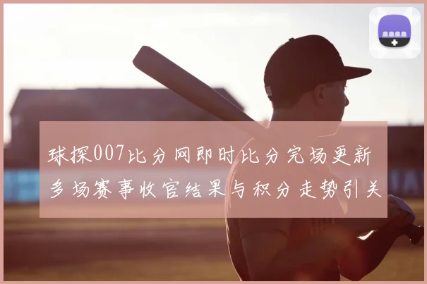 球探007比分网即时比分完场更新 多场赛事收官结果与积分走势引关注