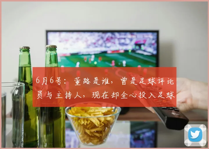 6月6号:董路是谁,曾是足球评论员与主持人,现在却全心投入足球青训事业_比赛_中国_战术