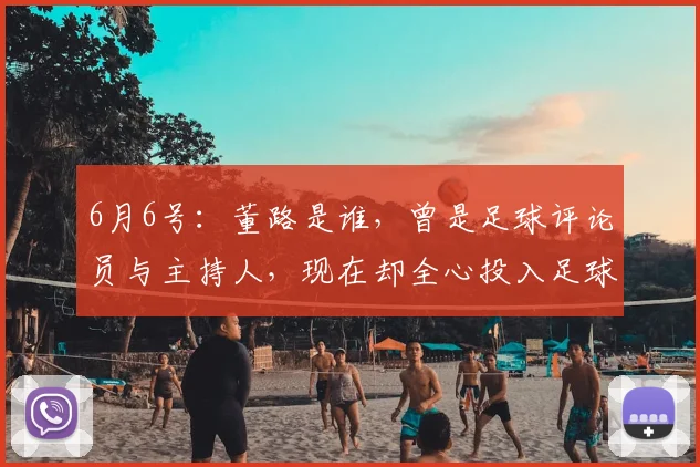 6月6号:董路是谁,曾是足球评论员与主持人,现在却全心投入足球青训事业_比赛_中国_战术