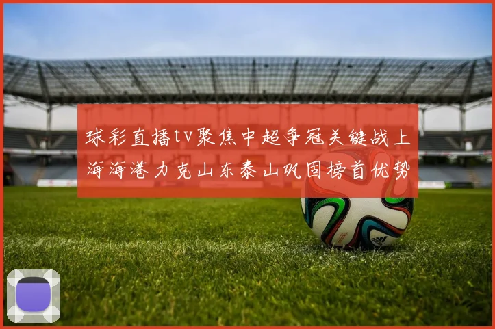 球彩直播tv聚焦中超争冠关键战上海海港力克山东泰山巩固榜首优势