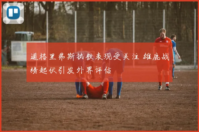 道格里弗斯执教表现受关注 雄鹿战绩起伏引发外界评估