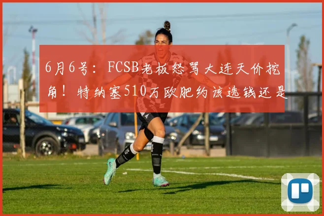 6月6号:FCSB老板怒骂大连天价挖角!特纳塞510万欧肥约该选钱还是欧冠?_欧元_贝卡_球员