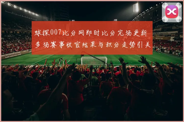 球探007比分网即时比分完场更新 多场赛事收官结果与积分走势引关注