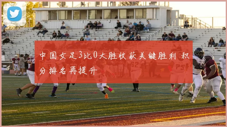 中国女足3比0大胜收获关键胜利 积分排名再提升