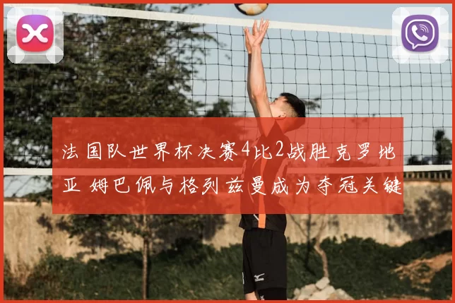 法国队世界杯决赛4比2战胜克罗地亚 姆巴佩与格列兹曼成为夺冠关键