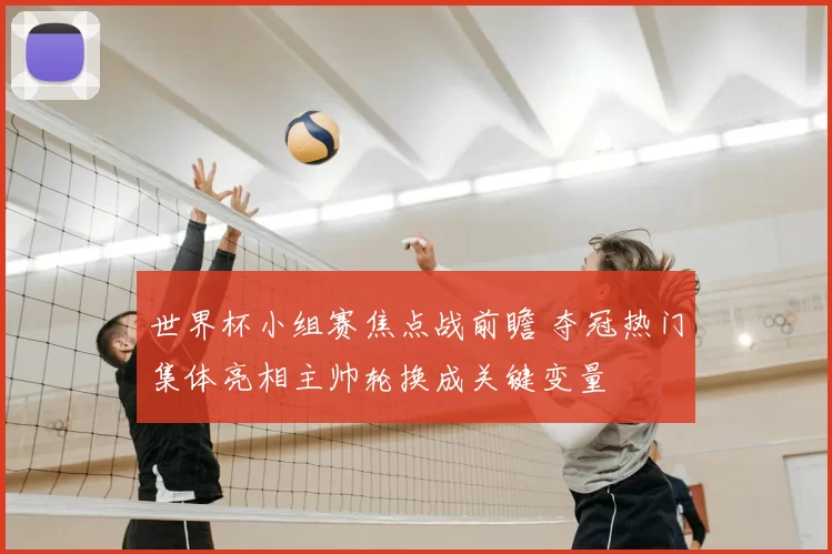 世界杯小组赛焦点战前瞻 夺冠热门集体亮相主帅轮换成关键变量