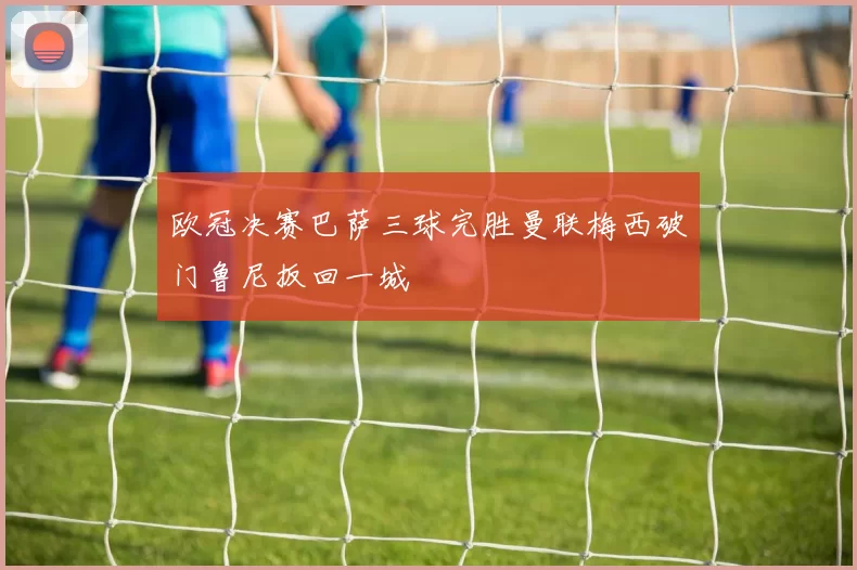 欧冠决赛巴萨三球完胜曼联梅西破门鲁尼扳回一城