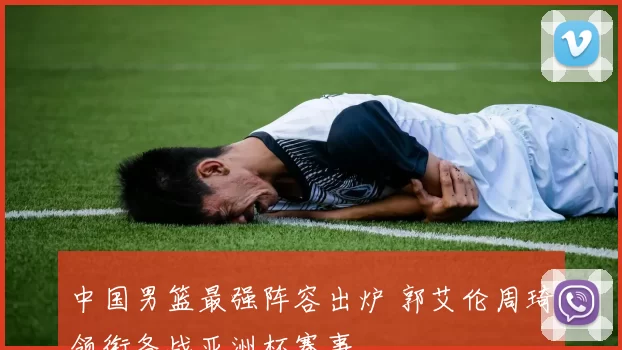 中国男篮最强阵容出炉 郭艾伦周琦领衔备战亚洲杯赛事