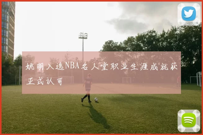 姚明入选NBA名人堂职业生涯成就获正式认可