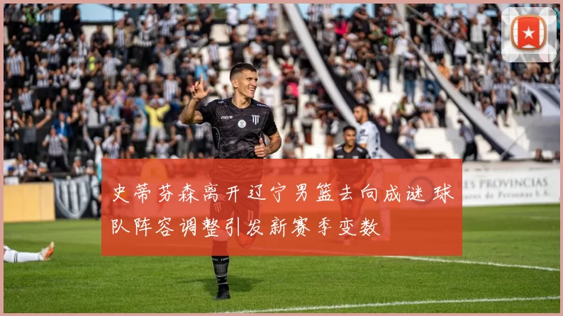 史蒂芬森离开辽宁男篮去向成谜 球队阵容调整引发新赛季变数