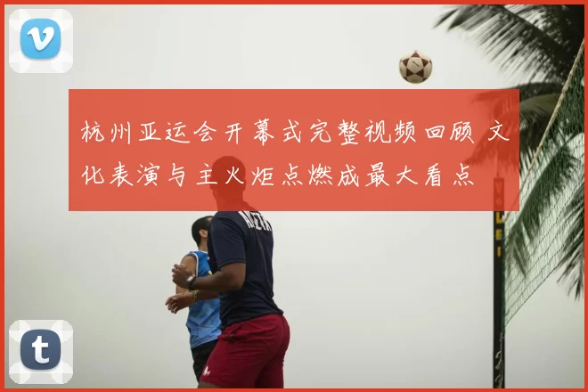 杭州亚运会开幕式完整视频回顾 文化表演与主火炬点燃成最大看点