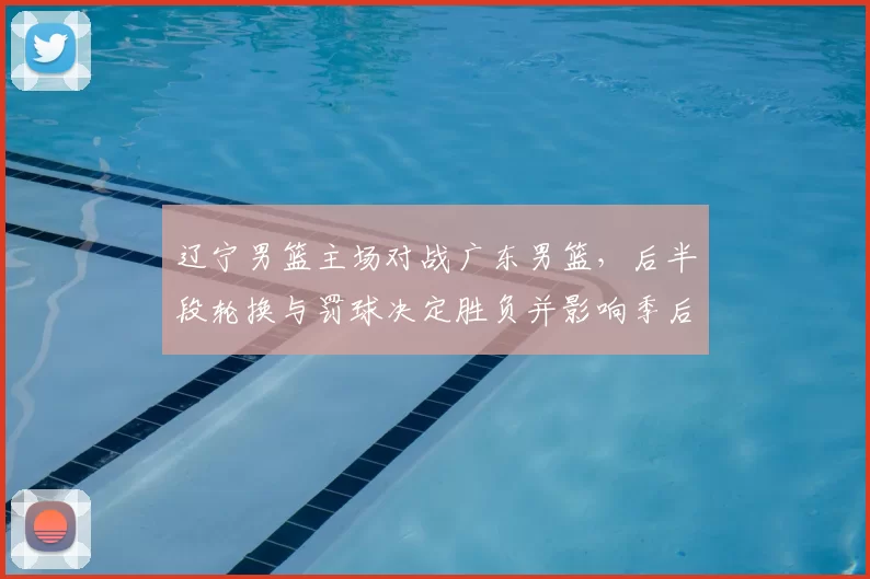 辽宁男篮主场对战广东男篮，后半段轮换与罚球决定胜负并影响季后赛形势