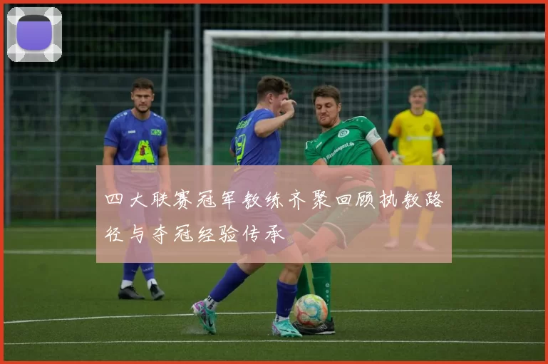 四大联赛冠军教练齐聚回顾执教路径与夺冠经验传承