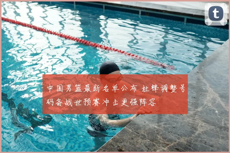 中国男篮最新名单公布 杜锋调整号码备战世预赛冲击更强阵容