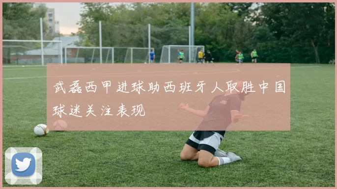 武磊西甲进球助西班牙人取胜中国球迷关注表现