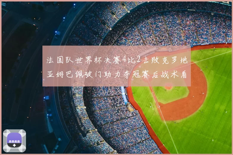法国队世界杯决赛4比2击败克罗地亚姆巴佩破门助力夺冠赛后战术看点
