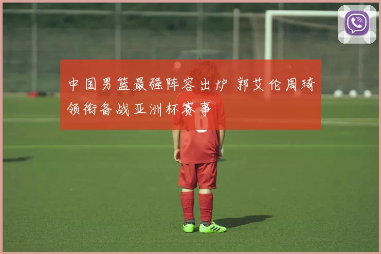 中国男篮最强阵容出炉 郭艾伦周琦领衔备战亚洲杯赛事