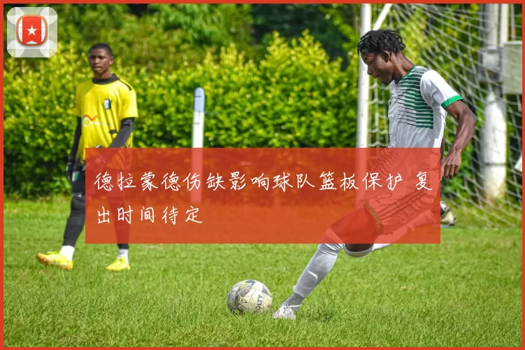 德拉蒙德伤缺影响球队篮板保护 复出时间待定