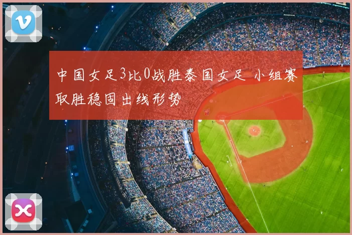 中国女足3比0战胜泰国女足 小组赛取胜稳固出线形势
