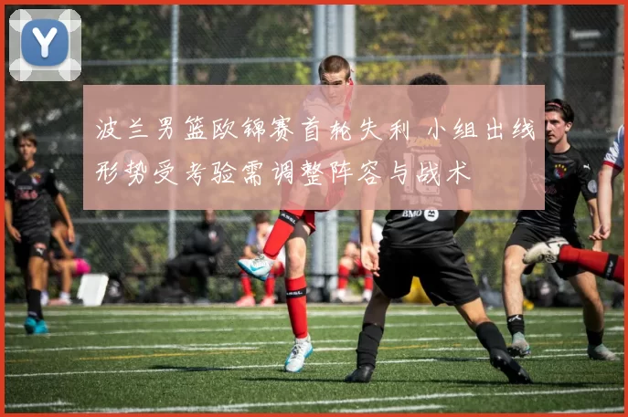 波兰男篮欧锦赛首轮失利 小组出线形势受考验需调整阵容与战术