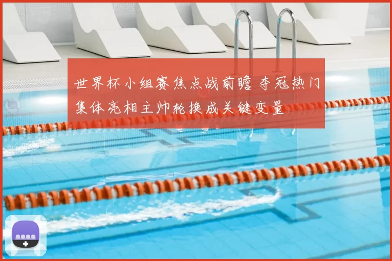 世界杯小组赛焦点战前瞻 夺冠热门集体亮相主帅轮换成关键变量