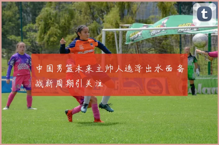 中国男篮未来主帅人选浮出水面 备战新周期引关注