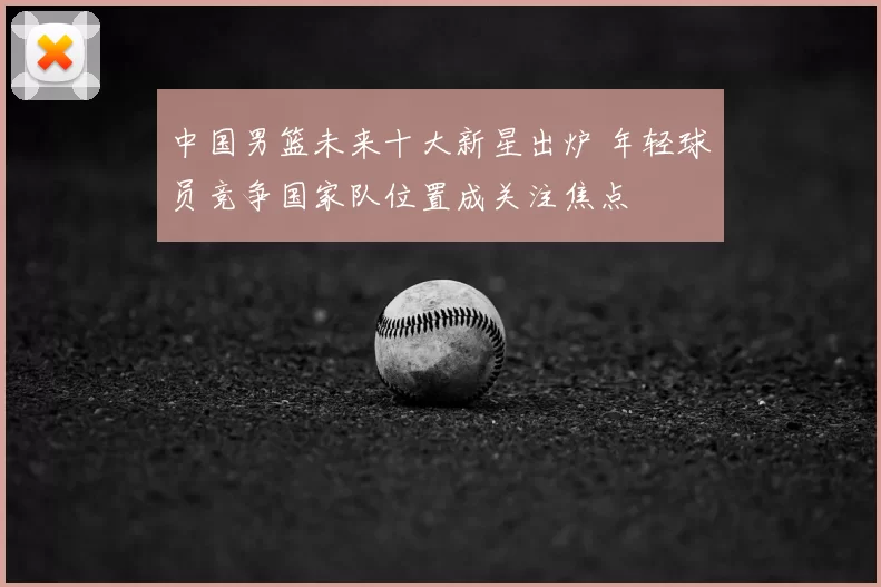 中国男篮未来十大新星出炉 年轻球员竞争国家队位置成关注焦点
