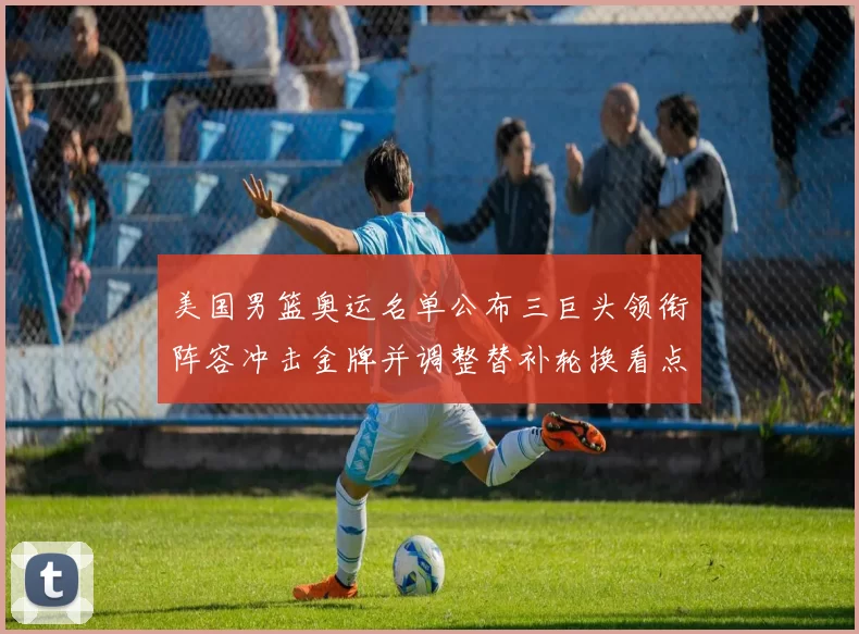 美国男篮奥运名单公布三巨头领衔阵容冲击金牌并调整替补轮换看点