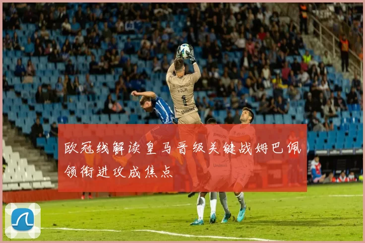 欧冠线解读皇马晋级关键战姆巴佩领衔进攻成焦点