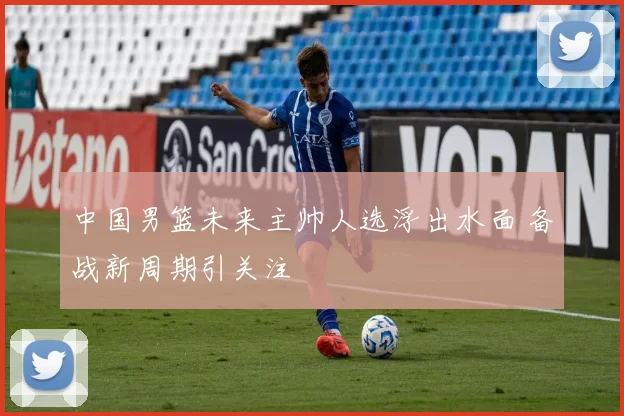 中国男篮未来主帅人选浮出水面 备战新周期引关注