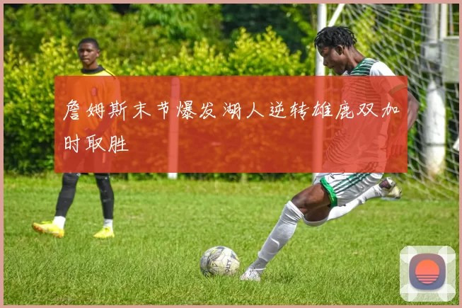 詹姆斯末节爆发湖人逆转雄鹿双加时取胜