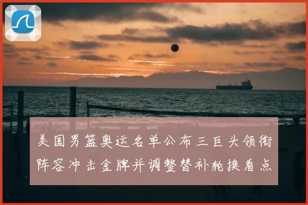 美国男篮奥运名单公布三巨头领衔阵容冲击金牌并调整替补轮换看点